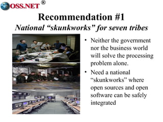 ® 
Recommendation #1 
National “skunkworks” for seven tribes 
• Neither the government 
nor the business world 
will solve the processing 
problem alone. 
• Need a national 
“skunkworks” where 
open sources and open 
software can be safely 
integrated 
 