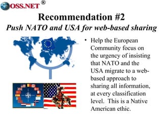 ® 
Recommendation #2 
Push NATO and USA for web-based sharing 
• Help the European 
Community focus on 
the urgency of insisting 
that NATO and the 
USA migrate to a web-based 
approach to 
sharing all information, 
at every classification 
level. This is a Native 
American ethic. 
 