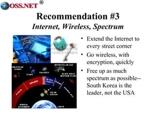 ® 
Recommendation #3 
Internet, Wireless, Spectrum 
• Extend the Internet to 
every street corner 
• Go wireless, with 
encryption, quickly 
• Free up as much 
spectrum as possible-- 
South Korea is the 
leader, not the USA 
 