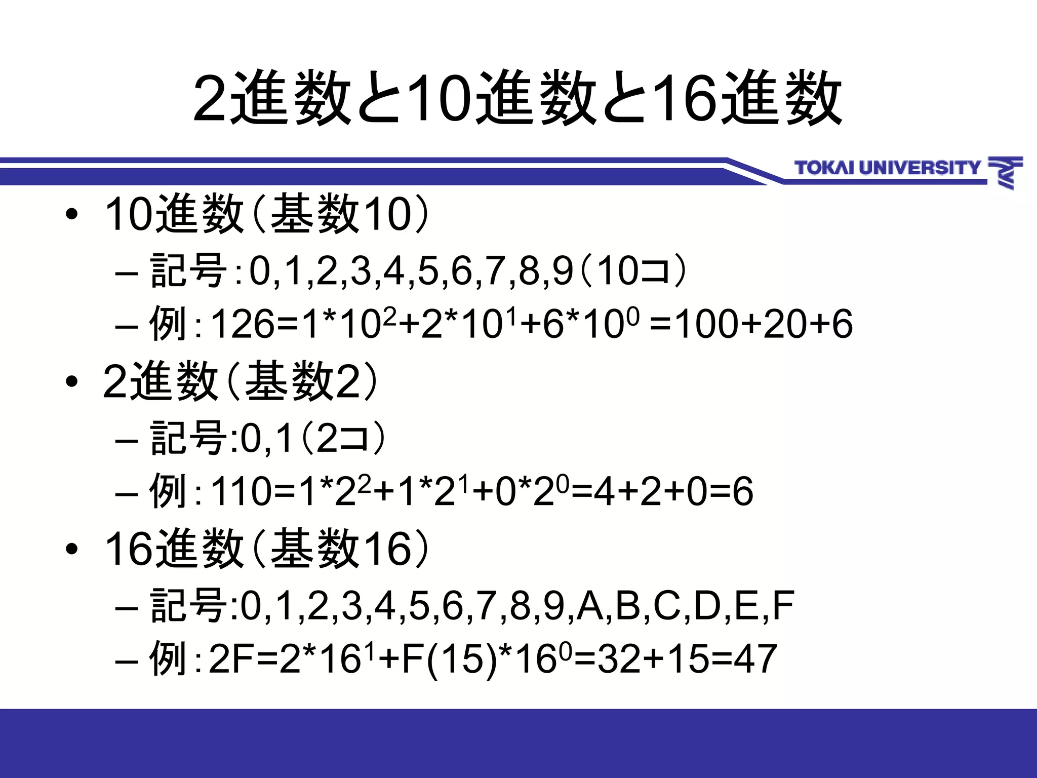 2進数と10進数と16進数
• 10進数（基数10）
– 記号：0,1,2,3,4,5,6,7,8,9（10コ）
– 例：126=1*102+2*101+6*100 =100+20+6
• 2進数（基数2）
– 記号:0,1（2コ）
– 例：110=1*22+1*21+0*20=4+2+0=6
• 16進数（基数16）
– 記号:0,1,2,3,4,5,6,7,8,9,A,B,C,D,E,F
– 例：2F=2*161+F(15)*160=32+15=47
 