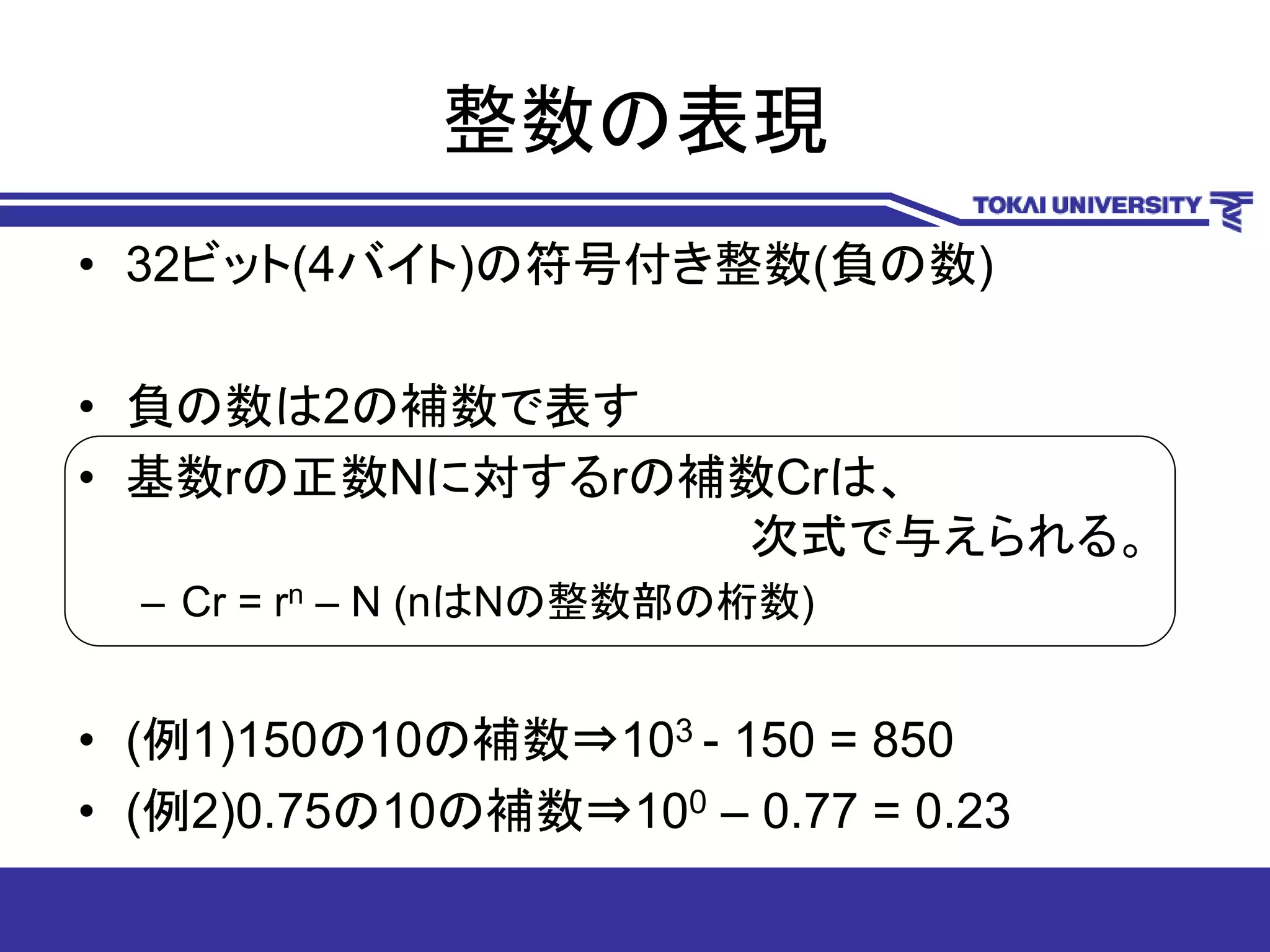 整数の表現
• 32ビット(4バイト)の符号付き整数(負の数)
• 負の数は2の補数で表す
• 基数rの正数Nに対するrの補数Crは、
次式で与えられる。
– Cr = rn – N (nはNの整数部の桁数)
• (例1)150の10の補数⇒103 - 150 = 850
• (例2)0.75の10の補数⇒100 – 0.77 = 0.23
 