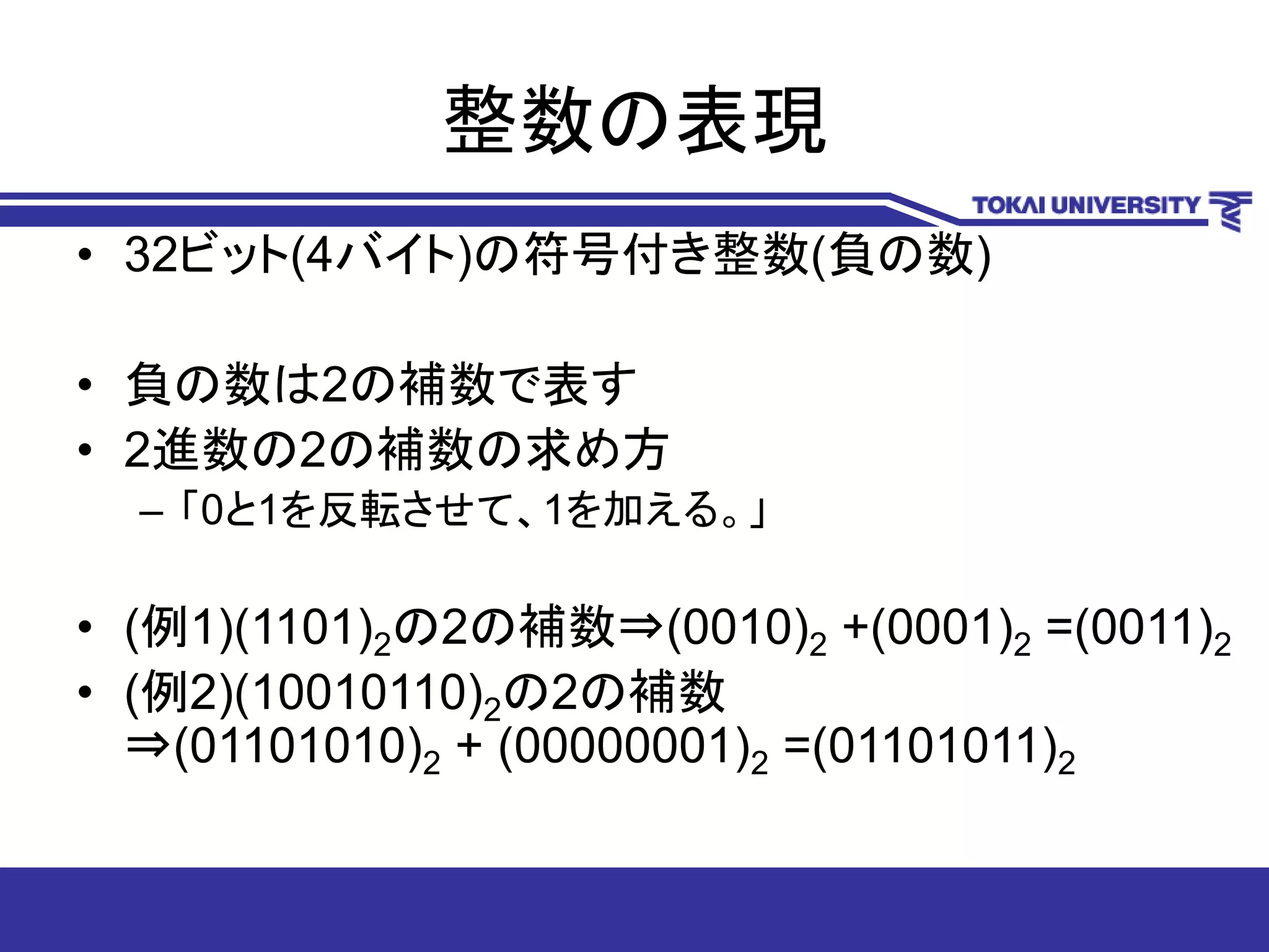 整数の表現
• 32ビット(4バイト)の符号付き整数(負の数)
• 負の数は2の補数で表す
• 2進数の2の補数の求め方
– 「0と1を反転させて、1を加える。」
• (例1)(1101)2の2の補数⇒(0010)2 +(0001)2 =(0011)2
• (例2)(10010110)2の2の補数
⇒(01101010)2 + (00000001)2 =(01101011)2
 
