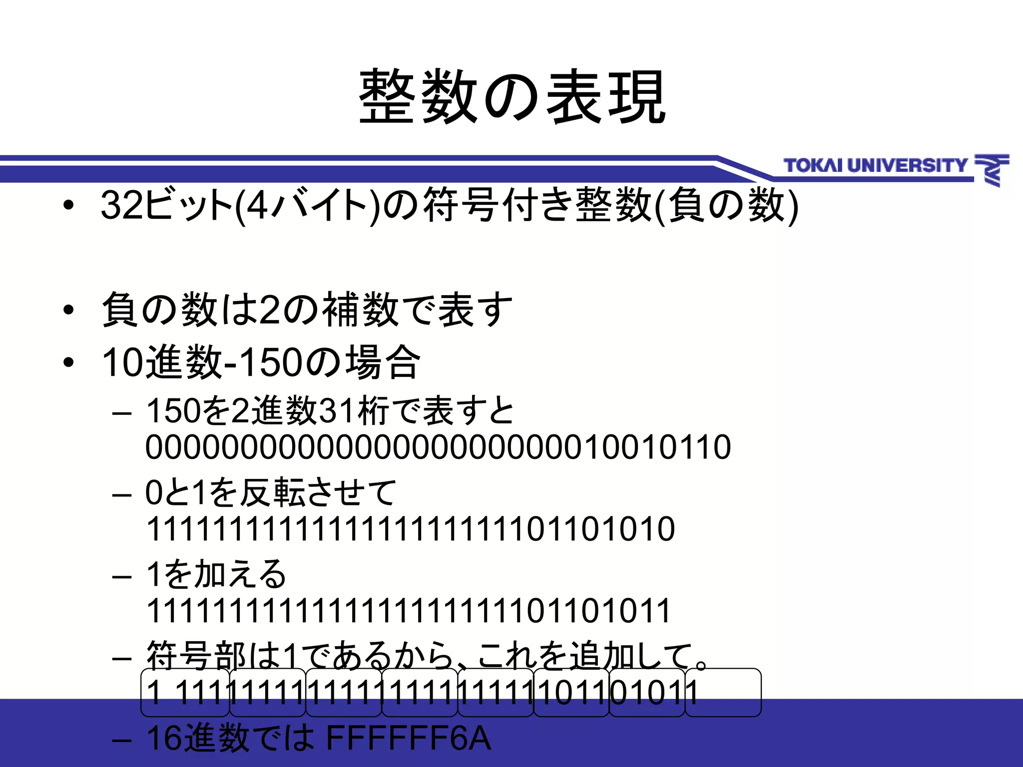 整数の表現
• 32ビット(4バイト)の符号付き整数(負の数)
• 負の数は2の補数で表す
• 10進数-150の場合
– 150を2進数31桁で表すと
0000000000000000000000010010110
– 0と1を反転させて
1111111111111111111111101101010
– 1を加える
1111111111111111111111101101011
– 符号部は1であるから、これを追加して。
1 1111111111111111111111101101011
– 16進数では FFFFFF6A
 