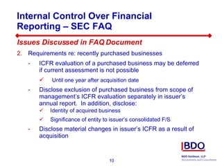 Internal Control Over Financial Reporting – SEC FAQ  Issues Discussed in FAQ Document Requirements re: recently purchased businesses ICFR evaluation of a purchased business may be deferred if current assessment is not possible Until one year after acquisition date  Disclose exclusion of purchased business from scope of management’s ICFR evaluation separately in issuer’s annual report.  In addition, disclose: Identity of acquired business Significance of entity to issuer’s consolidated F/S Disclose material changes in issuer’s ICFR as a result of acquisition 