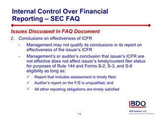 Internal Control Over Financial Reporting – SEC FAQ  Issues Discussed in FAQ Document Conclusions on effectiveness of ICFR  Management may not qualify its conclusions in its report on effectiveness of the issuer’s ICFR Management’s or auditor’s conclusion that issuer’s ICFR are not effective does not affect issuer’s timely/current filer status for purposes of Rule 144 and Forms S-2, S-3, and S-8 eligibility as long as: Report that includes assessment is timely filed;  Auditor’s report on the F/S is unqualified; and All other reporting obligations are timely satisfied   