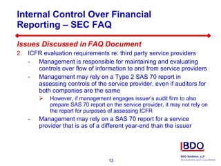 Internal Control Over Financial Reporting – SEC FAQ  Issues Discussed in FAQ Document ICFR evaluation requirements re: third party service providers Management is responsible for maintaining and evaluating controls over flow of information to and from service providers  Management may rely on a Type 2 SAS 70 report in assessing controls of the service provider, even if auditors for both companies are the same However, if management engages issuer’s audit firm to also prepare SAS 70 report on the service provider, it may not rely on the report for purposes of assessing ICFR Management may rely on a SAS 70 report for a service provider that is as of a different year-end than the issuer 