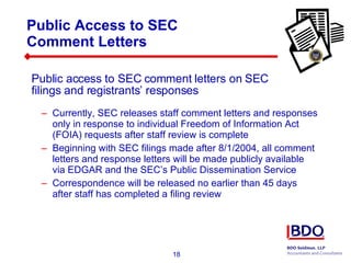 Public Access to SEC  Comment Letters Currently, SEC releases staff comment letters and responses only in response to individual Freedom of Information Act (FOIA) requests after staff review is complete Beginning with SEC filings made after 8/1/2004, all comment letters and response letters will be made publicly available via EDGAR and the SEC’s Public Dissemination Service Correspondence will be released no earlier than 45 days after staff has completed a filing review Public access to SEC comment letters on SEC filings and registrants’ responses 