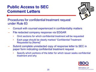 Consult with counsel experienced in confidentiality matters File redacted company response via EDGAR Omit sections for which confidential treatment will be requested Each page should be clearly marked “Confidential Treatment Requested by [Name]” Submit complete unredacted copy of response letter to SEC in paper form indicating confidential treatment request Specify which portions of the letter for which issuer seeks confidential treatment and why Public Access to SEC  Comment Letters Procedures for confidential treatment request  under Rule 83 