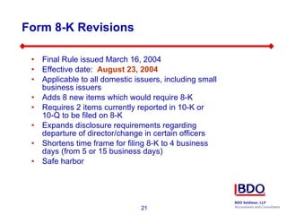 Form 8-K Revisions Final Rule issued March 16, 2004 Effective date:  August 23, 2004  Applicable to all domestic issuers, including small business issuers Adds 8 new items which would require 8-K Requires 2 items currently reported in 10-K or  10-Q to be filed on 8-K Expands disclosure requirements regarding departure of director/change in certain officers Shortens time frame for filing 8-K to 4 business days (from 5 or 15 business days) Safe harbor 
