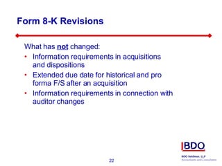 Form 8-K Revisions What has  not  changed: Information requirements in acquisitions and dispositions Extended due date for historical and pro forma F/S after an acquisition Information requirements in connection with auditor changes 