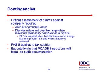 Contingencies Critical assessment of claims against company required Accrue for  probable losses Disclose nature and possible range when maximum  reasonably possible loss  is material SEC is skeptical when first disclosure about a long-standing problem is made when a liability is recorded  FAS 5 applies to tax cushion Expectation is that PCAOB inspections will focus on audit documentation 
