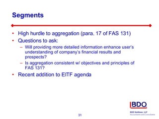 Segments High hurdle to aggregation (para. 17 of FAS 131) Questions to ask: Will providing more detailed information enhance user’s understanding of company’s financial results and prospects? Is aggregation consistent w/ objectives and principles of FAS 131? Recent addition to EITF agenda 