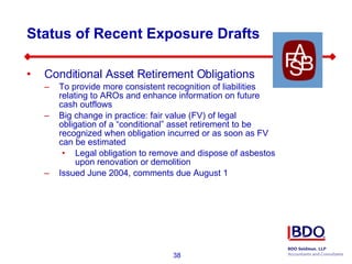 Status of Recent Exposure Drafts Conditional Asset Retirement Obligations To provide more consistent recognition of liabilities relating to AROs and enhance information on future cash outflows Big change in practice: fair value (FV) of legal obligation of a “conditional” asset retirement to be recognized when obligation incurred or as soon as FV can be estimated Legal obligation to remove and dispose of asbestos upon renovation or demolition Issued June 2004, comments due August 1 