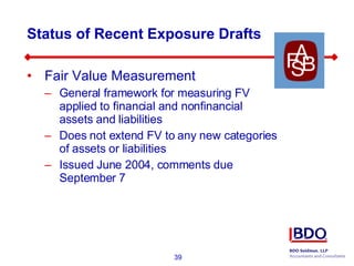 Status of Recent Exposure Drafts Fair Value Measurement General framework for measuring FV applied to financial and nonfinancial assets and liabilities Does not extend FV to any new categories of assets or liabilities Issued June 2004, comments due September 7 