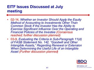 EITF Issues Discussed at July meeting 02-14 ,  Whether an Investor Should Apply the Equity Method of Accounting to Investments Other Than Common Stock If the Investor Has the Ability to Exercise Significant Influence Over the Operating and Financial Policies of the Investee  (Consensus reached; further discussion planned) 03-9 ,  Evaluating the Criteria in Sub-Paragraph 11(d) of FASB Statement No. 142, “Goodwill and Other Intangible Assets,” Regarding Renewal or Extension When Determining the Useful Life of an Intangible Asset  (Further discussion planned) 