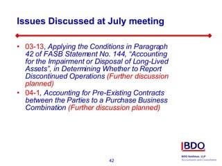 Issues Discussed at July meeting 03-13 ,  Applying the Conditions in Paragraph 42 of FASB Statement No. 144, “Accounting for the Impairment or Disposal of Long-Lived Assets”, in Determining Whether to Report Discontinued Operations  (Further discussion planned) 04-1 , Accounting for Pre-Existing Contracts between the Parties to a Purchase Business Combination  (Further discussion planned) 
