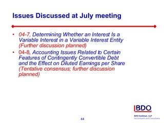 Issues Discussed at July meeting 04-7,  Determining Whether an Interest Is a Variable Interest in a Variable Interest Entity   (Further discussion planned) 04-8 ,  Accounting Issues Related to Certain Features of Contingently Convertible Debt and the Effect on Diluted Earnings per Share  (Tentative consensus; further discussion planned) 