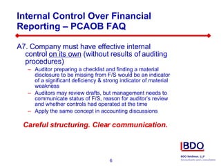 Internal Control Over Financial Reporting – PCAOB FAQ  A7. Company must have effective internal control  on its own  (without results of auditing procedures) Auditor preparing a checklist and finding a material disclosure to be missing from F/S would be an indicator of a significant deficiency & strong indicator of material weakness Auditors may review drafts, but management needs to communicate status of F/S, reason for auditor’s review and whether controls had operated at the time Apply the same concept in accounting discussions Careful structuring. Clear communication. 