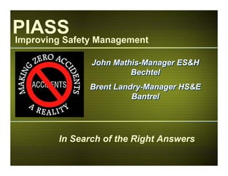 John Mathis-Manager ES&H
Bechtel
Brent Landry-Manager HS&E
Bantrel
John Mathis-Manager ES&H
Bechtel
Brent Landry-Manager HS&E
Bantrel
Improving Safety Management
PIASS
In Search of the Right Answers
 
