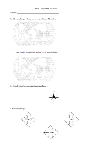 Guía Comprensión del medio.

Nombre:______________________________________________


1.- Observa el mapa y luego marca en el la línea del Ecuador.




2.-
       Pinta de azul el hemisferio Norte y rojo el hemisferio sur.




3.- Completemos los puntos cardinales que faltan .




4.-Ubica en el mapa :




                    Santiago                                         La Paz




                                               Buenos Aires
 