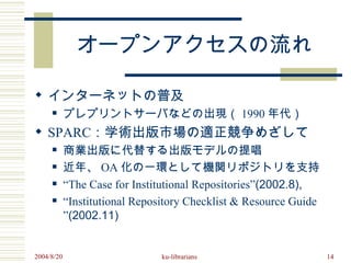 オープンアクセスの流れ

 インターネットの普及
           プレプリントサーバなどの出現（ 1990 年代）
 SPARC：学術出版市場の適正競争めざして
           商業出版に代替する出版モデルの提唱
           近年、 OA 化の一環として機関リポジトリを支持
           “The Case for Institutional Repositories”(2002.8),
           “Institutional Repository Checklist & Resource Guide
            ”(2002.11)


2004/8/20                       ku-librarians                      14
 