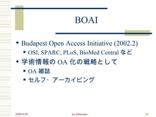 BOAI

 Budapest Open Access Initiative (2002.2)
           OSI, SPARC, PLoS, BioMed Central など
 学術情報の OA 化の戦略として
           OA 雑誌
           セルフ・アーカイビング




2004/8/20                 ku-librarians           15
 
