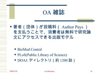 OA 雑誌

 著者（団体）が投稿料（ Author Pays ）
  を支払うことで、消費者は無料で研究論
  文にアクセスできる出版モデル

           BioMed Central
           PLoS(Public Library of Science)
           DOAJ: ディレクトリ（約 1200 誌）

2004/8/20                 ku-librarians       16
 