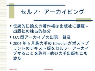 セルフ・アーカイビング

 伝統的に論文の著作権は出版社に譲渡 =
  出版社の独占的処分
 OA 型アーカイブの出現・普及
 2004 年 6 月最大手の Elsevier がポストプ
  リントのテキスト版をセルフ・アーカイ
  ブすることを許可→他の大手出版社にも
  波及

2004/8/20      ku-librarians   17
 