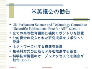 米英議会の勧告

 UK Parliament Science and Technology Committee
  “Scientific Publications: Free for All?” (2004.7) 　
 全ての高等教育機関に機関リポジトリを設置
 公的資金の投入された研究成果をリポジトリ
  登録
 ネットワーク化する機関を設置
 投稿料方式の出版モデルを推進する基金
→ 科学技術情報のオープンアクセス化を議会が
  勧告 (E222)
2004/8/20             ku-librarians                 18
 