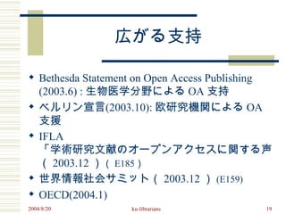 広がる支持

 Bethesda Statement on Open Access Publishing
  (2003.6) : 生物医学分野による OA 支持
 ベルリン宣言(2003.10): 欧研究機関による OA
  支援
 IFLA
  「学術研究文献のオープンアクセスに関する声明」
  （ 2003.12 ）（ E185）
 世界情報社会サミット（ 2003.12 ） (E159)
 OECD(2004.1)
2004/8/20        ku-librarians           19
 