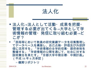 法人化

 法人化→法人として活動・成果を把握・
  管理する必要が出てくる→大学として学
  術情報の管理・発信に取り組む必要→ど
  こが？
 「部局等において教員の研究業績データを収集整理し
  てデータベースを構築し、自己点検・評価及び外部評
  価に活用する」「学術情報の全学的収集・提供体制を
  整備する」「学術情報の公開を通じて、社会に対する
  説明責任を果たす」『京都大学中期目標・中期計画』
  （平成 16 年 6 月承認）
　　 = 機関リポジトリ
2004/8/20   ku-librarians   22
 
