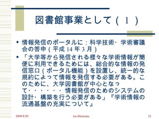 図書館事業として（ 1 ）

 情報発信のポータルに：科学技術・学術審議
  会の答申（平成 14 年 3 月）
 「大学等から発信される様々な学術情報が簡
  便に利用できるためには、総合的な情報の発
  信窓口（ポータル機能）を設置し、統一的な
  規約によって情報を発信する必要がある。こ
  のために、大学図書館が中心となっ
  て・・・・・・情報発信のためのシステムの
  設計・構築を行う必要がある」『学術情報の
  流通基盤の充実について』
2004/8/20       ku-librarians   23
 