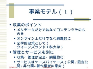 事業モデル（ 1 ）

 収集のポイント
     メタデータだけではなくコンテンツそのも
      のを
     オンライン上だけでなく網羅的に
     全学的政策として（
      クイーンズランド工科大学）
 管理とサービスを別に
         収集・管理は完全・網羅的に
       サービスはケースバイケース（公開 / 限定公

2004/8/20 開 / 非公開←著作権者の意向）
                    ku-librarians 25
 