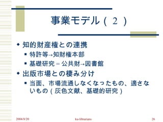事業モデル（ 2 ）

 知的財産権との連携
           特許等→知財権本部
           基礎研究 = 公共財→図書館
 出版市場との棲み分け
           当面、市場流通しなくなったもの、適さな
            いもの（灰色文献、基礎的研究）



2004/8/20           ku-librarians   26
 