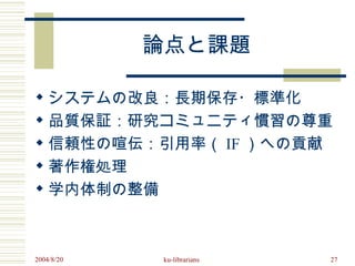 論点と課題

 システムの改良：長期保存・標準化
 品質保証：研究コミュニティ慣習の尊重
 信頼性の喧伝：引用率（ IF ）への貢献
 著作権処理
 学内体制の整備



2004/8/20   ku-librarians   27
 