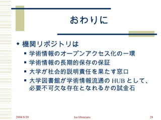 おわりに

 機関リポジトリは
           学術情報のオープンアクセス化の一環
           学術情報の長期的保存の保証
           大学が社会的説明責任を果たす窓口
           大学図書館が学術情報流通の HUB として、
            必要不可欠な存在となれるかの試金石



2004/8/20           ku-librarians   28
 
