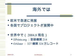 海外では

 欧米で急速に発展
 各国でプロジェクトが展開中

 世界中で（ 2004.8 現在）
           EPrints.org ：登録機関 214
           OAIster ： 327 機関 324 万レコード


2004/8/20               ku-librarians    3
 