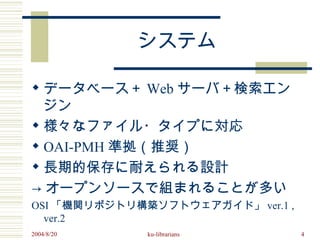 システム

 データベース＋ Web サーバ＋検索エン
  ジン
 様々なファイル・タイプに対応
 OAI-PMH 準拠（推奨）
 長期的保存に耐えられる設計
→ オープンソースで組まれることが多い
OSI 「機関リポジトリ構築ソフトウェアガイド」 ver.1 ,
  ver.2
2004/8/20     ku-librarians        4
 