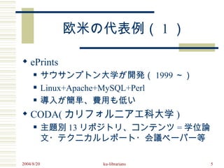 欧米の代表例（ 1 ）

 ePrints
           サウサンプトン大学が開発（ 1999 ～）
           Linux+Apache+MySQL+Perl
           導入が簡単、費用も低い
 CODA( カリフォルニア工科大学 )
           主題別 13 リポジトリ、コンテンツ = 学位論
            文・テクニカルレポート・会議ペーパー等

2004/8/20            ku-librarians     5
 