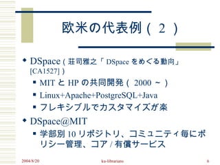欧米の代表例（ 2 ）

 DSpace（荘司雅之「 DSpace をめぐる動向」
    [CA1527]）
           MIT と HP の共同開発（ 2000 ～）
           Linux+Apache+PostgreSQL+Java
           フレキシブルでカスタマイズが楽
 DSpace@MIT
           学部別 10 リポジトリ、コミュニティ毎にポ
            リシー管理、コア / 有償サービス
2004/8/20                ku-librarians     6
 