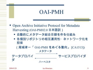OAI-PMH

 Open Archive Initiative Protocol for Metadata
  Harvesting (OAI-PMH2.0 日本語訳）
    自動的にメタデータ総合目録を作る仕組み
     

   各個別リポジトリの相互運用性・ネットワーク化を

    担保
　　（尾城孝一「 OAI-PMH をめぐる動向」 [CA1513])
                   メタデータ

   データプロバイ                            サービスプロバイダ
   ダ
                   ハーベスタ

2004/8/20             ku-librarians               9
 