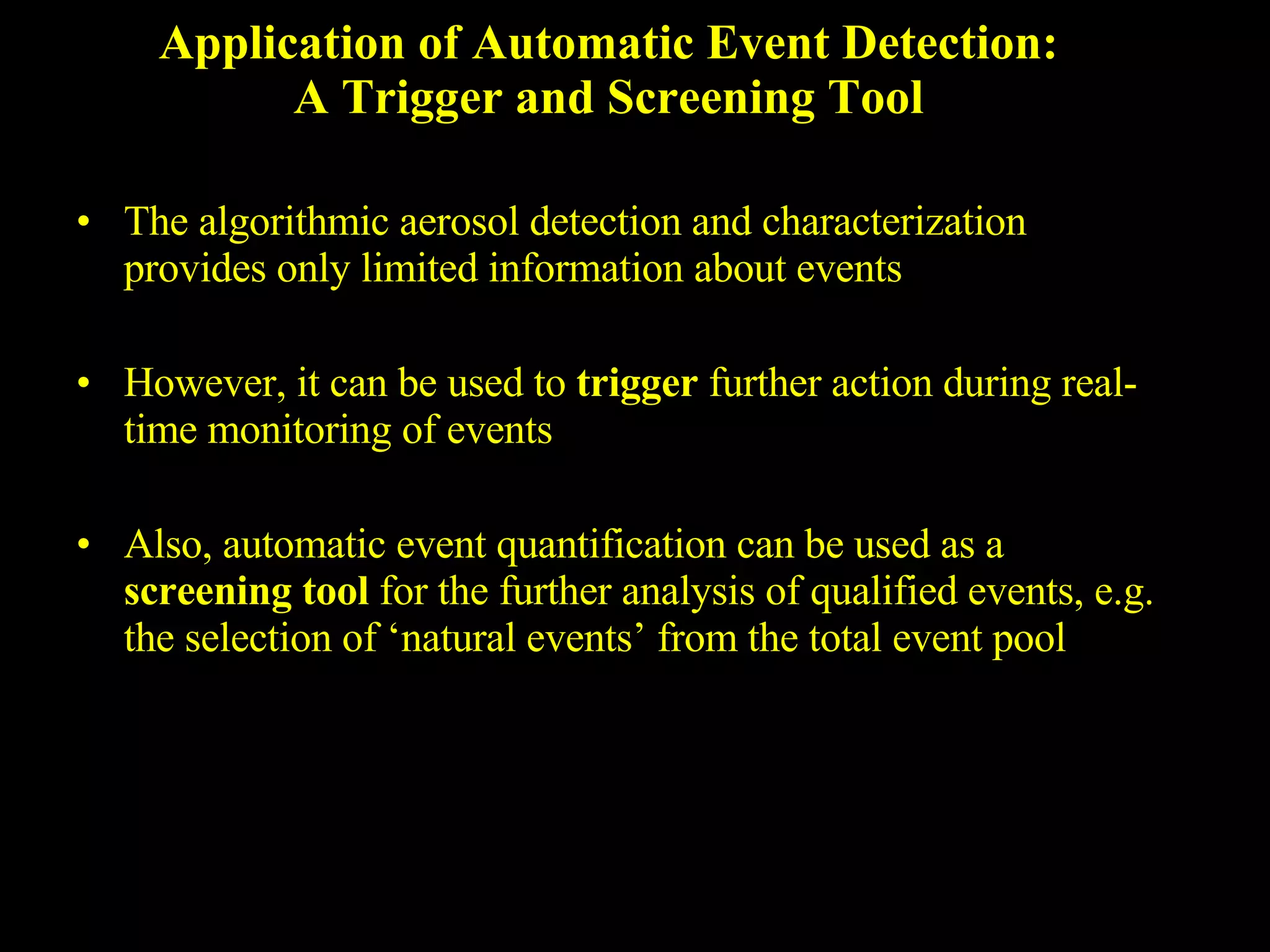 Application of Automatic Event Detection: A Trigger and Screening Tool The algorithmic aerosol detection and characterization provides only limited information about events However, it can be used to  trigger  further action during real-time monitoring of events Also, automatic event quantification can be used as a  screening tool  for the further analysis of qualified events, e.g. the selection of ‘natural events’ from the total event pool 
