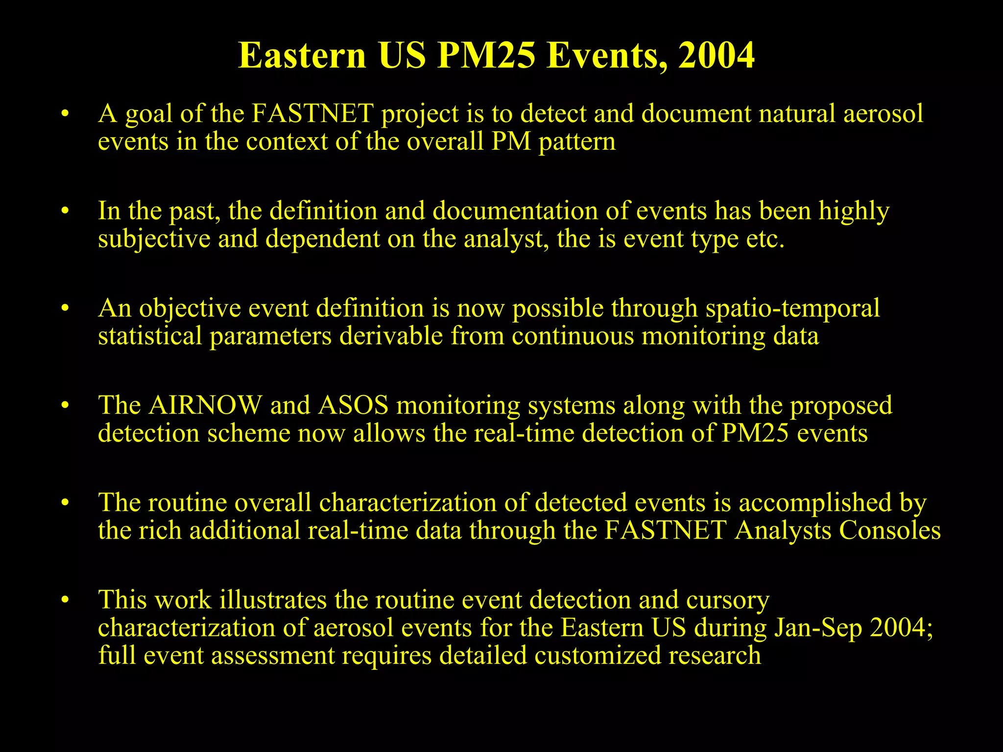 Eastern US PM25 Events, 2004  A goal of the FASTNET project is to detect and document natural aerosol events in the context of the overall PM pattern In the past, the definition and documentation of events has been highly subjective and dependent on the analyst, the is event type etc. An objective event definition is now possible through spatio-temporal statistical parameters derivable from continuous monitoring data The AIRNOW and ASOS monitoring systems along with the proposed detection scheme now allows the real-time detection of PM25 events The routine overall characterization of detected events is accomplished by the rich additional real-time data through the FASTNET Analysts Consoles This work illustrates the routine event detection and cursory characterization of aerosol events for the Eastern US during Jan-Sep 2004; full event assessment requires detailed customized research  