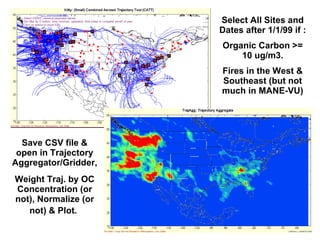 Select All Sites and Dates after 1/1/99 if : Organic Carbon >= 10 ug/m3. Fires in the West & Southeast (but not much in MANE-VU) Save CSV file & open in Trajectory Aggregator/Gridder,  Weight Traj. by OC Concentration (or not), Normalize (or not) & Plot.   