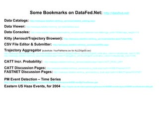 Some Bookmarks on DataFed.Net:  http:// datafed .net/ Data Catalogs:  http:// webapps . datafed .net/ dvoy _services/ datafed _catalog. aspx Data Viewer:   http://webapps.datafed.net/dvoy_services/datafed. aspx Data Consoles:   http://www.datafed.net/consoles/realtime_consoles.asp?datetime=now-48&image_width=260&image_height=110 Kitty (Aerosol/Trajectory Browser):  http:// webapps . datafed .net/ dvoy _services/ datafed . aspx ?view=Kitty CSV File Editor & Submitter:  http:// webapps . datafed .net/ dvoy _services/ editfile . aspx Trajectory Aggregator  ( substitute: YourFileName.csv for ALLDVge30.csv) http://webapps.datafed.net/dvoy_services/datafed.aspx?view=TrajAggGrid&csv_url=ALLDVge30.csv&value_column=value&scale_max=0.005 http://webapps.datafed.net/dvoy_services/datafed.aspx?view=TrajAgg&csv_url=ALLDVge30.csv&value_column=value&scale_max=0.005 CATT Incr. Probability:  http://webapps.datafed.net/dvoy_services/datafed.aspx?view=CATT_PERC_DIFF CATT Discussion Pages:   http://webapps.datafed.net/dvoy_services/dvoy_book.aspx?path=HOME/Projects/CATT FASTNET Discussion Pages:   http://webapps.datafed.net/dvoy_services/dvoy_book.aspx?path=HOME/Projects/FASTNET PM Event Detection – Time Series  http://capita.wustl.edu/capita/capitareports/0409EventAnalysis/0409EventByTimeSeries.ppt Eastern US Haze Events, for 2004  http://capita.wustl.edu/capita/capitareports /0409EventAnalysis /0409EventDetection04. ppt 