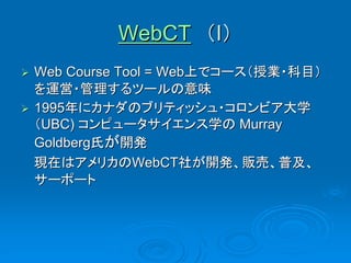 WebCT （I）
 Web Course Tool = Web上でコース（授業・科目）
  を運営・管理するツールの意味
 1995年にカナダのブリティッシュ・コロンビア大学
  （UBC) コンピュータサイエンス学の Murray
  Goldberg氏が開発
  現在はアメリカのWebCT社が開発、販売、普及、
  サーポート
 