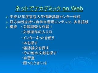 ネットでアカデミック on Web
   平成13年度東京大学情報基盤センター作成
   双方向性を持つ自学自習用コンテンツ、多言語版
   構成 ・文献調査大作戦！
        ・文献操作の入り口
       ・インターネットを使う
       ・本を探す
       ・雑誌論文を探す
       ・その他の文献を探す
       ・自習室
       ・困ったときには
 