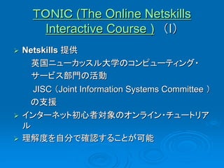 ＴＯＮＩＣ (The Online Netskills
       Interactive Course ) （I）
   Netskills 提供
      英国ニューカッスル大学のコンピューティング・
      サービス部門の活動
      JISC （Joint Information Systems Committee ）
     の支援
   インターネット初心者対象のオンライン・チュートリア
    ル
   理解度を自分で確認することが可能
 