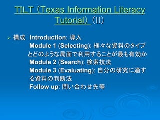 ＴＩＬＴ （Texas Information Literacy
             Tutorial） （II）
   構成 Introduction: 導入
       Module 1 (Selecting): 様々な資料のタイプ
       とどのような局面で利用することが最も有効か
       Module 2 (Search): 検索技法
       Module 3 (Evaluating): 自分の研究に適す
       る資料の判断法
       Follow up: 問い合わせ先等
 