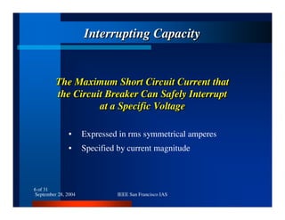 September 28, 2004 IEEE San Francisco IAS
6 of 31
The Maximum Short Circuit Current that
the Circuit Breaker Can Safely Interrupt
at a Specific Voltage
The Maximum Short Circuit Current thatThe Maximum Short Circuit Current that
the Circuit Breaker Can Safely Interruptthe Circuit Breaker Can Safely Interrupt
at a Specific Voltageat a Specific Voltage
Interrupting CapacityInterrupting CapacityInterrupting Capacity
• Expressed in rms symmetrical amperes
• Specified by current magnitude
 